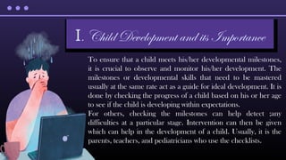 To ensure that a child meets his/her developmental milestones,
it is crucial to observe and monitor his/her development. The
milestones or developmental skills that need to be mastered
usually at the same rate act as a guide for ideal development. It is
done by checking the progress of a child based on his or her age
to see if the child is developing within expectations.
For others, checking the milestones can help detect ;any
difficulties at a particular stage. Intervention can then be given
which can help in the development of a child. Usually, it is the
parents, teachers, and pediatricians who use the checklists.
I. Child Development and its Importance
 