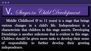 Middle Childhood (9 to 11 years) is a stage that brings
various changes in a child's life. Independence is a
characteristic that children in this stage asserts. Developing
friendships is another milestone that is evident in this stage.
Children should be given more tasks to develop their sense
of responsibility to further develop their growing
independence.
V. Stages in Child Development
 