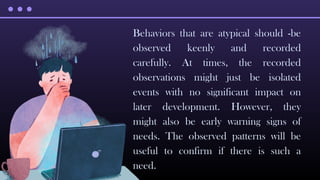 Behaviors that are atypical should -be
observed keenly and recorded
carefully. At times, the recorded
observations might just be isolated
events with no significant impact on
later development. However, they
might also be early warning signs of
needs. The observed patterns will be
useful to confirm if there is such a
need.
 