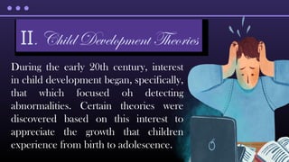 During the early 20th century, interest
in child development began, specifically,
that which focused oh detecting
abnormalities. Certain theories were
discovered based on this interest to
appreciate the growth that children
experience from birth to adolescence.
II. Child Development Theories
 