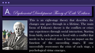 This is an eight-stage theory that describes the
changes one goes through in a lifetime. The main
focus of Erikson's theory is the conflicts or crises
one experiences through social interaction. Starting
from birth, each person is faced with a conflict that
needs to be resolved since it has an impact on the
function of the succeeding stages. If one
successfully overcomes the crisis of each stage, a
psychological virtue emerges.
A. Psychosocial Development Theory of Erik Erikson
 