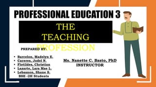 PROFESSIONAL EDUCATION 3
THE
TEACHING
PROFESSION
PREPARED BY:
 Barcelon, Madelyn E.
 Caceres, Jodel N.
 Flotildes, Christian
 Lazarte, Lara Mae L.
 Lebasnon, Shane S.
BSE -2H Students
Ms. Nanette C. Basto, PhD
INSTRUCTOR
 