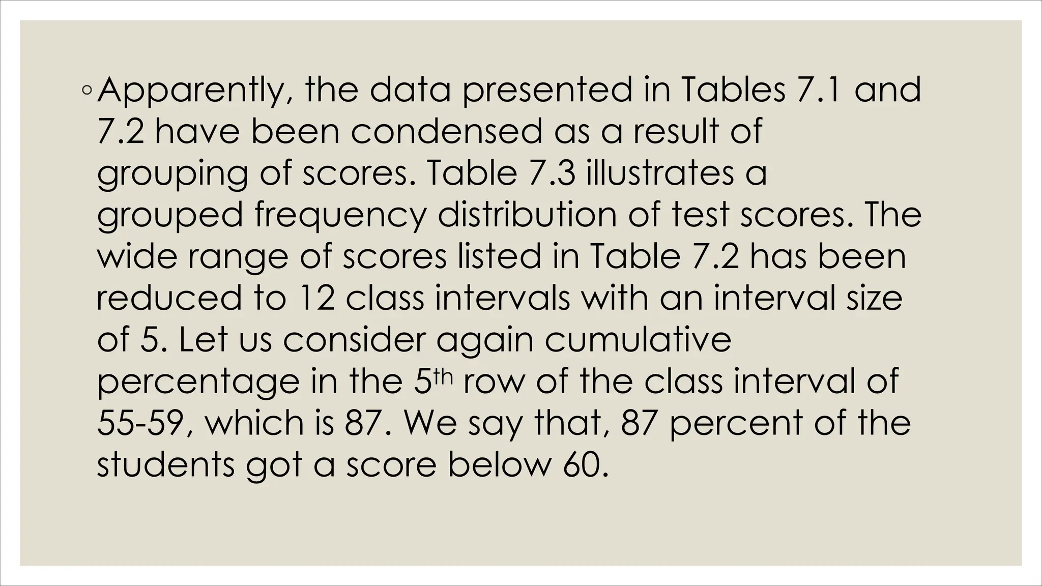 ◦Apparently, the data presented in Tables 7.1 and
7.2 have been condensed as a result of
grouping of scores. Table 7.3 illustrates a
grouped frequency distribution of test scores. The
wide range of scores listed in Table 7.2 has been
reduced to 12 class intervals with an interval size
of 5. Let us consider again cumulative
percentage in the 5th row of the class interval of
55-59, which is 87. We say that, 87 percent of the
students got a score below 60.
 