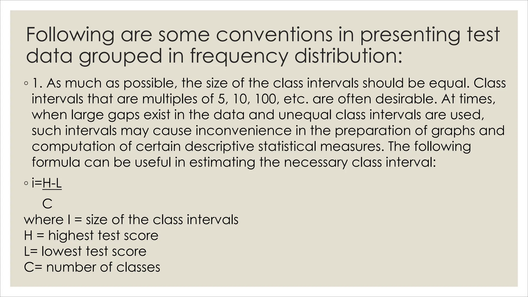 Following are some conventions in presenting test
data grouped in frequency distribution:
◦ 1. As much as possible, the size of the class intervals should be equal. Class
intervals that are multiples of 5, 10, 100, etc. are often desirable. At times,
when large gaps exist in the data and unequal class intervals are used,
such intervals may cause inconvenience in the preparation of graphs and
computation of certain descriptive statistical measures. The following
formula can be useful in estimating the necessary class interval:
◦ i=H-L
C
where I = size of the class intervals
H = highest test score
L= lowest test score
C= number of classes
 
