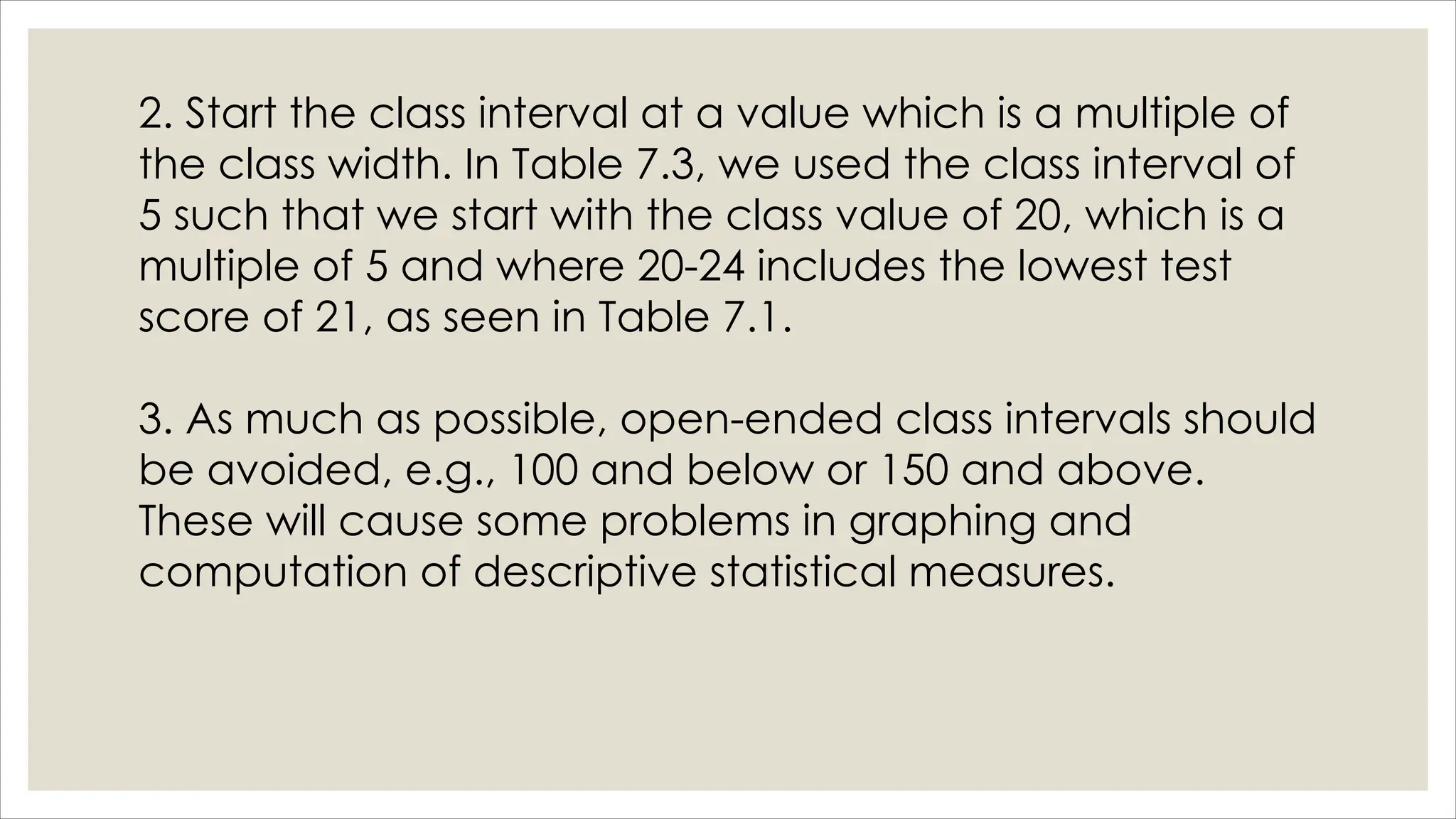 2. Start the class interval at a value which is a multiple of
the class width. In Table 7.3, we used the class interval of
5 such that we start with the class value of 20, which is a
multiple of 5 and where 20-24 includes the lowest test
score of 21, as seen in Table 7.1.
3. As much as possible, open-ended class intervals should
be avoided, e.g., 100 and below or 150 and above.
These will cause some problems in graphing and
computation of descriptive statistical measures.
 