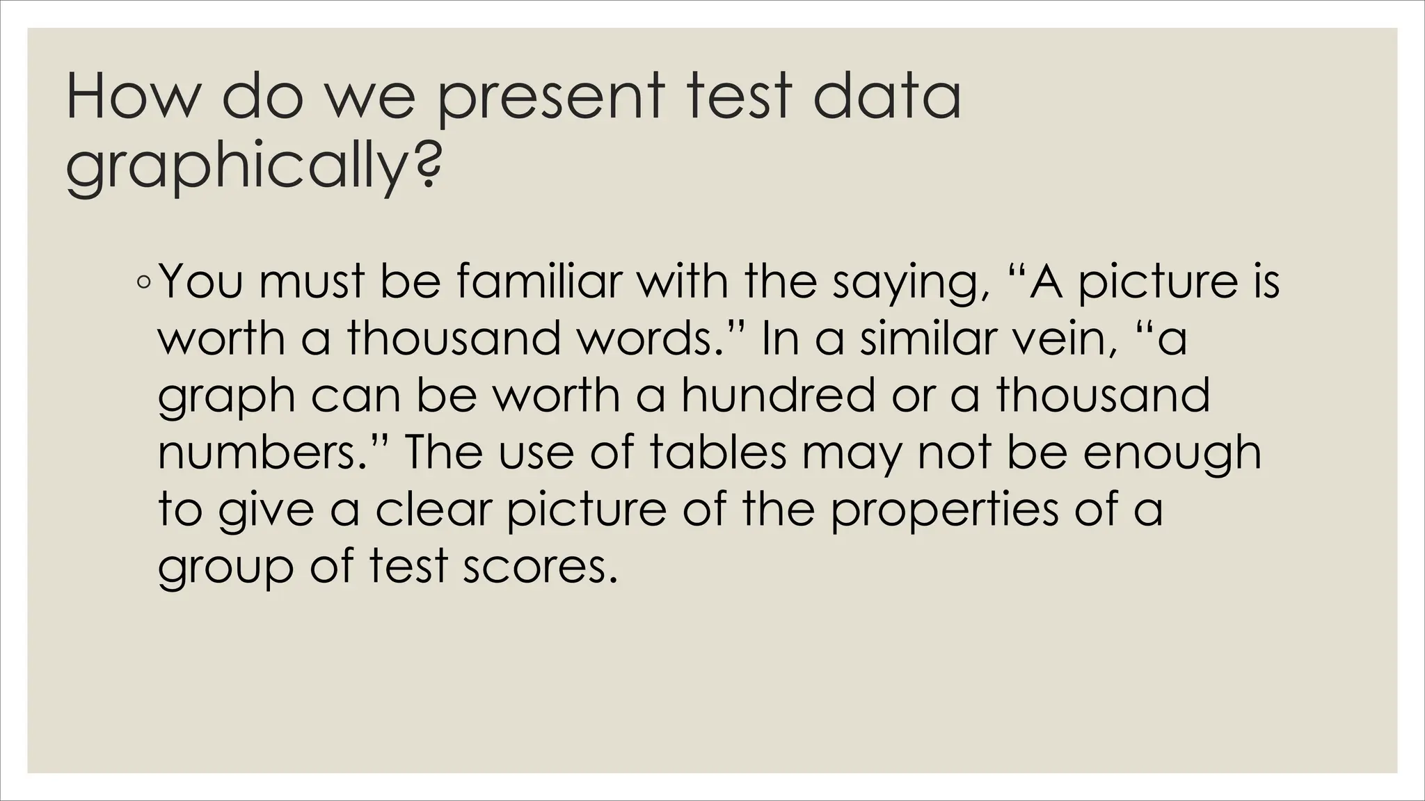 How do we present test data
graphically?
◦You must be familiar with the saying, “A picture is
worth a thousand words.” In a similar vein, “a
graph can be worth a hundred or a thousand
numbers.” The use of tables may not be enough
to give a clear picture of the properties of a
group of test scores.
 