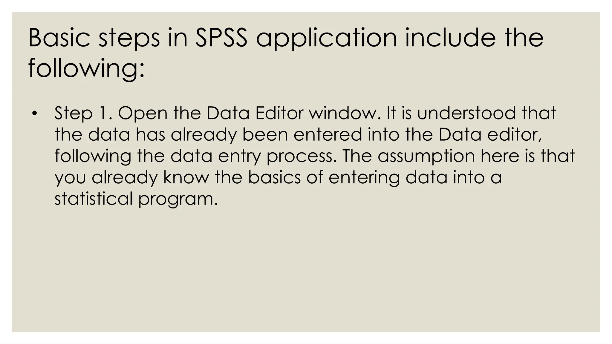 Basic steps in SPSS application include the
following:
• Step 1. Open the Data Editor window. It is understood that
the data has already been entered into the Data editor,
following the data entry process. The assumption here is that
you already know the basics of entering data into a
statistical program.
 