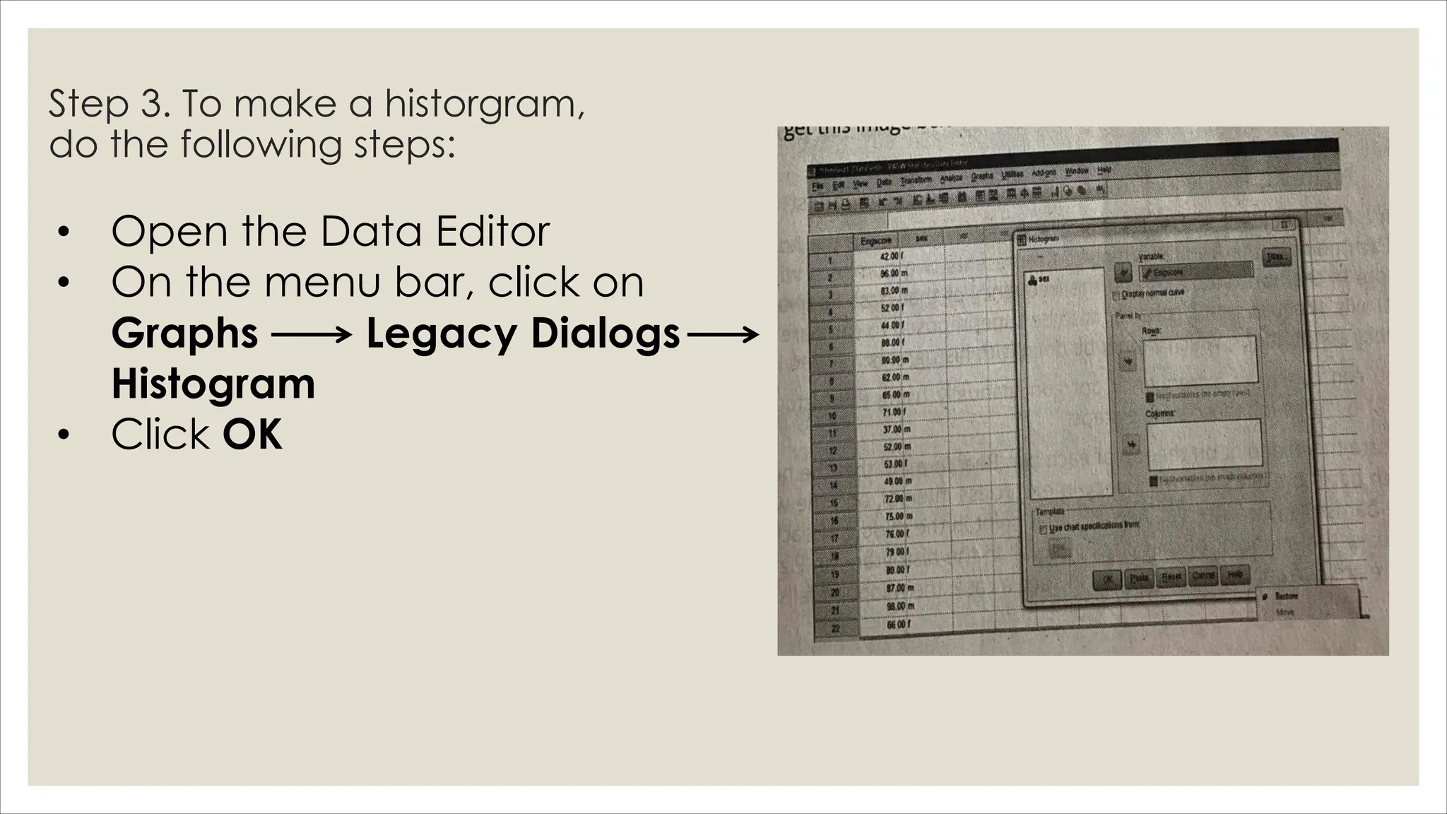 Step 3. To make a historgram,
do the following steps:
• Open the Data Editor
• On the menu bar, click on
Graphs Legacy Dialogs
Histogram
• Click OK
 