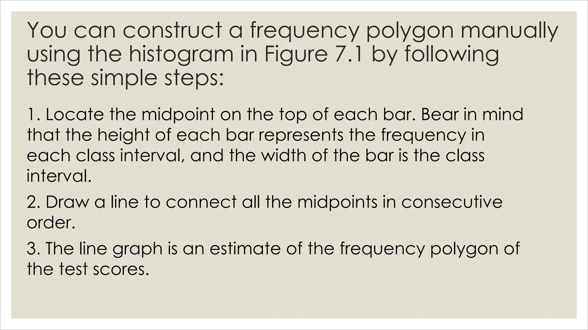 You can construct a frequency polygon manually
using the histogram in Figure 7.1 by following
these simple steps:
1. Locate the midpoint on the top of each bar. Bear in mind
that the height of each bar represents the frequency in
each class interval, and the width of the bar is the class
interval.
2. Draw a line to connect all the midpoints in consecutive
order.
3. The line graph is an estimate of the frequency polygon of
the test scores.
 
