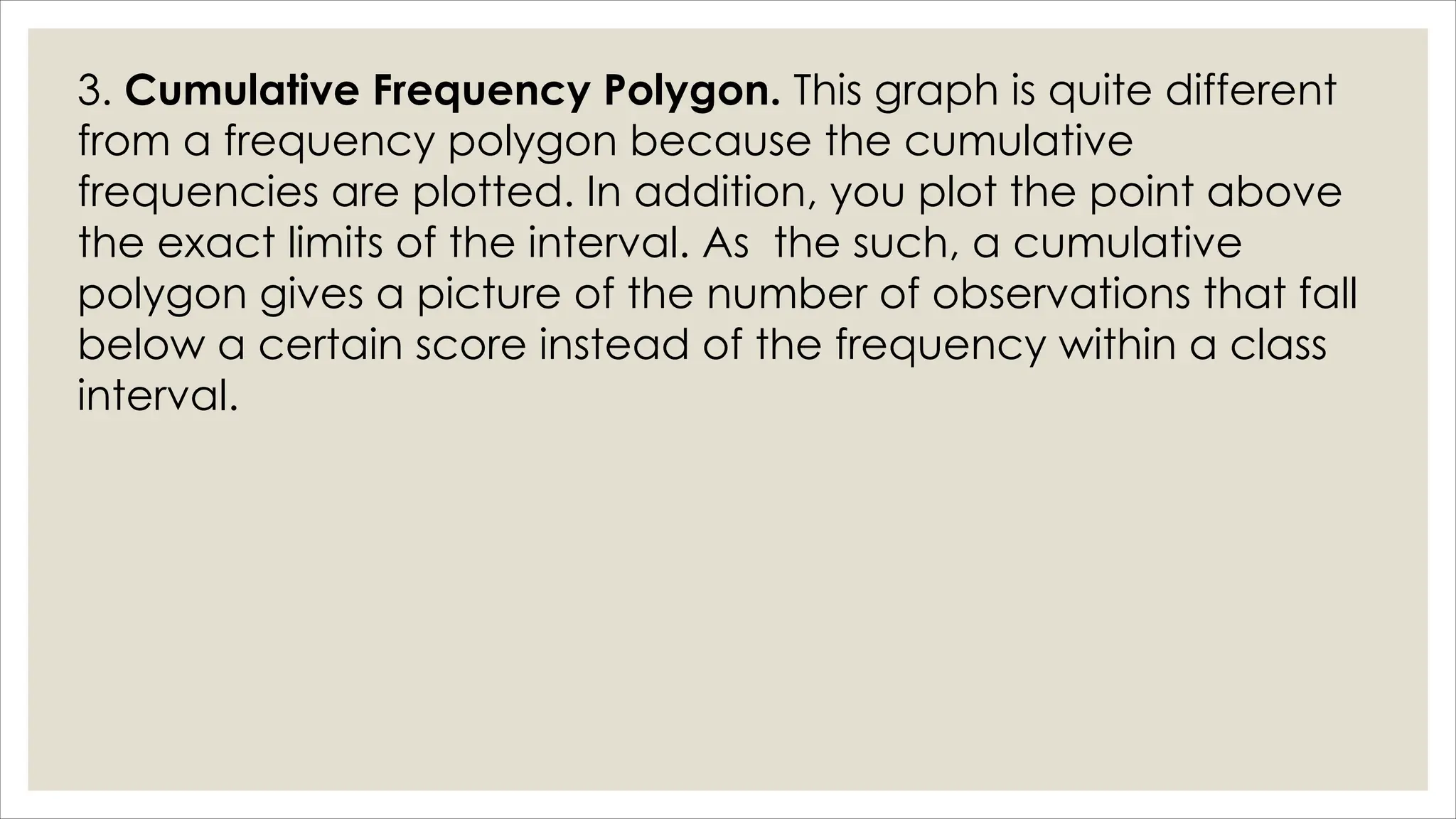 3. Cumulative Frequency Polygon. This graph is quite different
from a frequency polygon because the cumulative
frequencies are plotted. In addition, you plot the point above
the exact limits of the interval. As the such, a cumulative
polygon gives a picture of the number of observations that fall
below a certain score instead of the frequency within a class
interval.
 