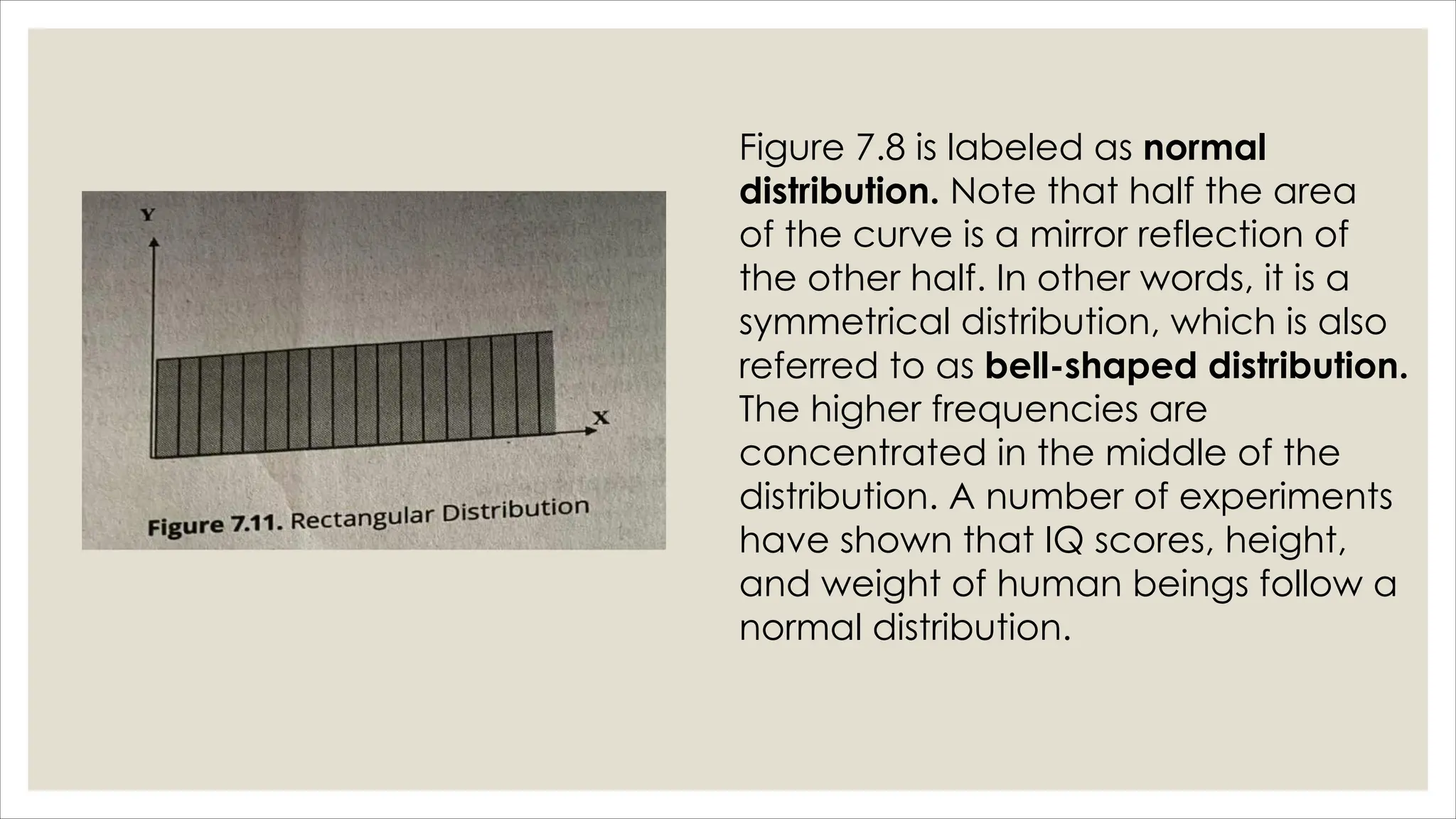 Figure 7.8 is labeled as normal
distribution. Note that half the area
of the curve is a mirror reflection of
the other half. In other words, it is a
symmetrical distribution, which is also
referred to as bell-shaped distribution.
The higher frequencies are
concentrated in the middle of the
distribution. A number of experiments
have shown that IQ scores, height,
and weight of human beings follow a
normal distribution.
 