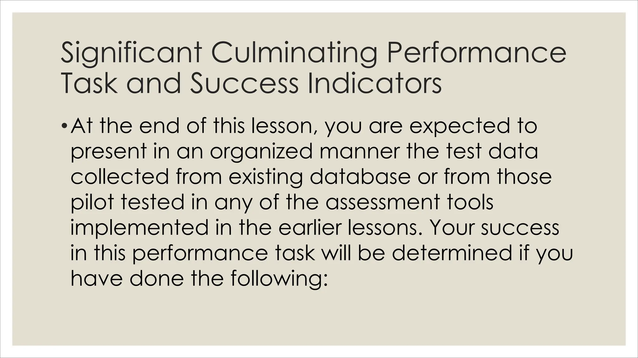 Significant Culminating Performance
Task and Success Indicators
•At the end of this lesson, you are expected to
present in an organized manner the test data
collected from existing database or from those
pilot tested in any of the assessment tools
implemented in the earlier lessons. Your success
in this performance task will be determined if you
have done the following:
 