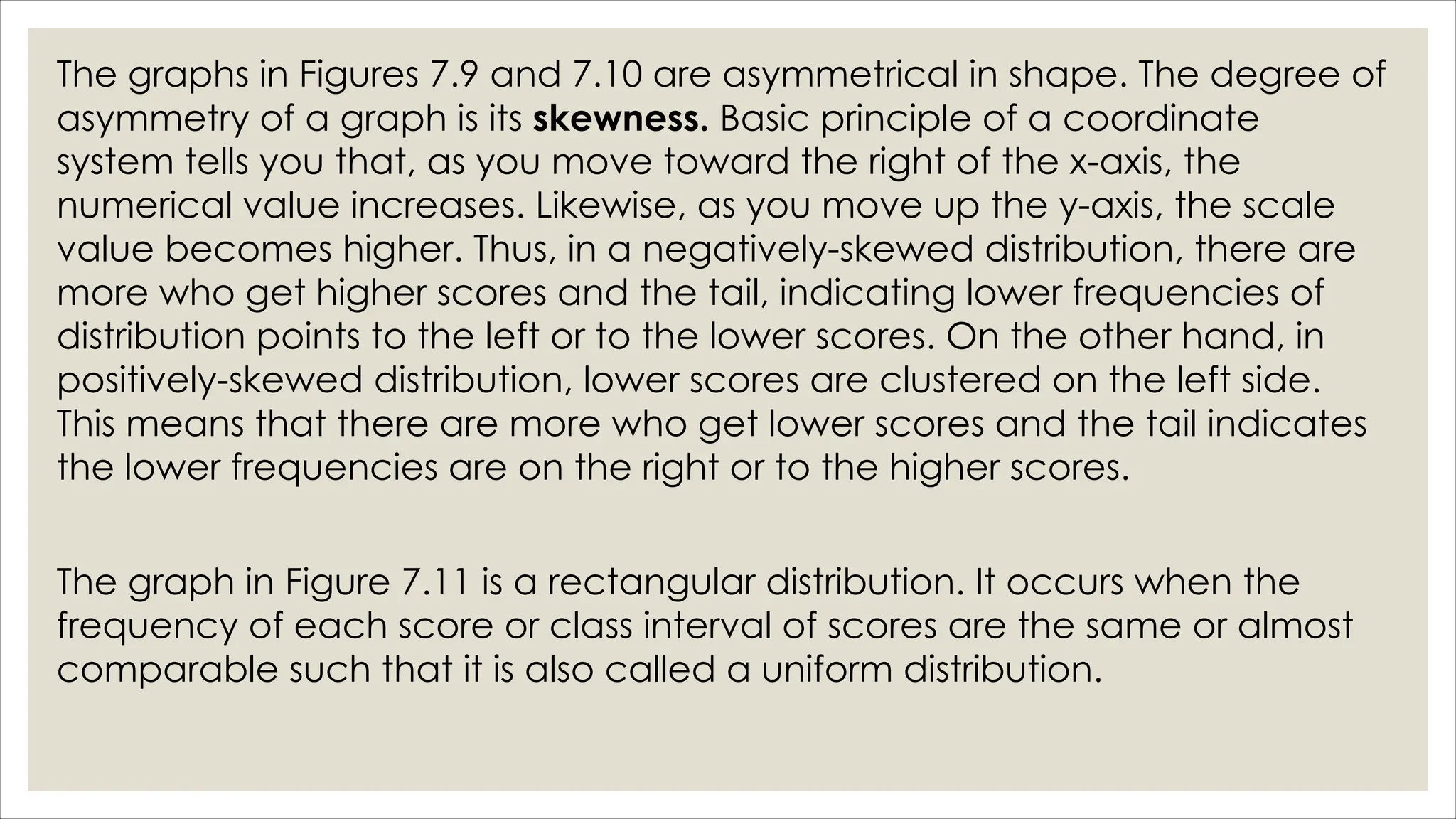 The graphs in Figures 7.9 and 7.10 are asymmetrical in shape. The degree of
asymmetry of a graph is its skewness. Basic principle of a coordinate
system tells you that, as you move toward the right of the x-axis, the
numerical value increases. Likewise, as you move up the y-axis, the scale
value becomes higher. Thus, in a negatively-skewed distribution, there are
more who get higher scores and the tail, indicating lower frequencies of
distribution points to the left or to the lower scores. On the other hand, in
positively-skewed distribution, lower scores are clustered on the left side.
This means that there are more who get lower scores and the tail indicates
the lower frequencies are on the right or to the higher scores.
The graph in Figure 7.11 is a rectangular distribution. It occurs when the
frequency of each score or class interval of scores are the same or almost
comparable such that it is also called a uniform distribution.
 