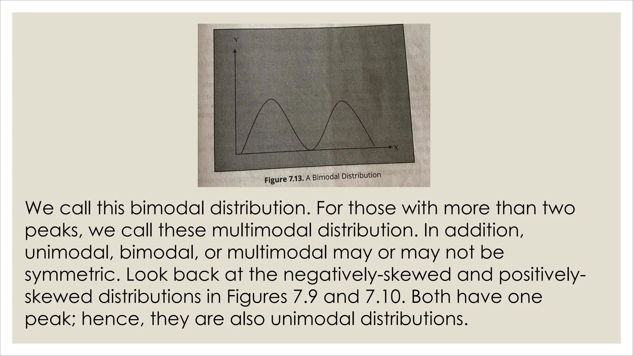 We call this bimodal distribution. For those with more than two
peaks, we call these multimodal distribution. In addition,
unimodal, bimodal, or multimodal may or may not be
symmetric. Look back at the negatively-skewed and positively-
skewed distributions in Figures 7.9 and 7.10. Both have one
peak; hence, they are also unimodal distributions.
 