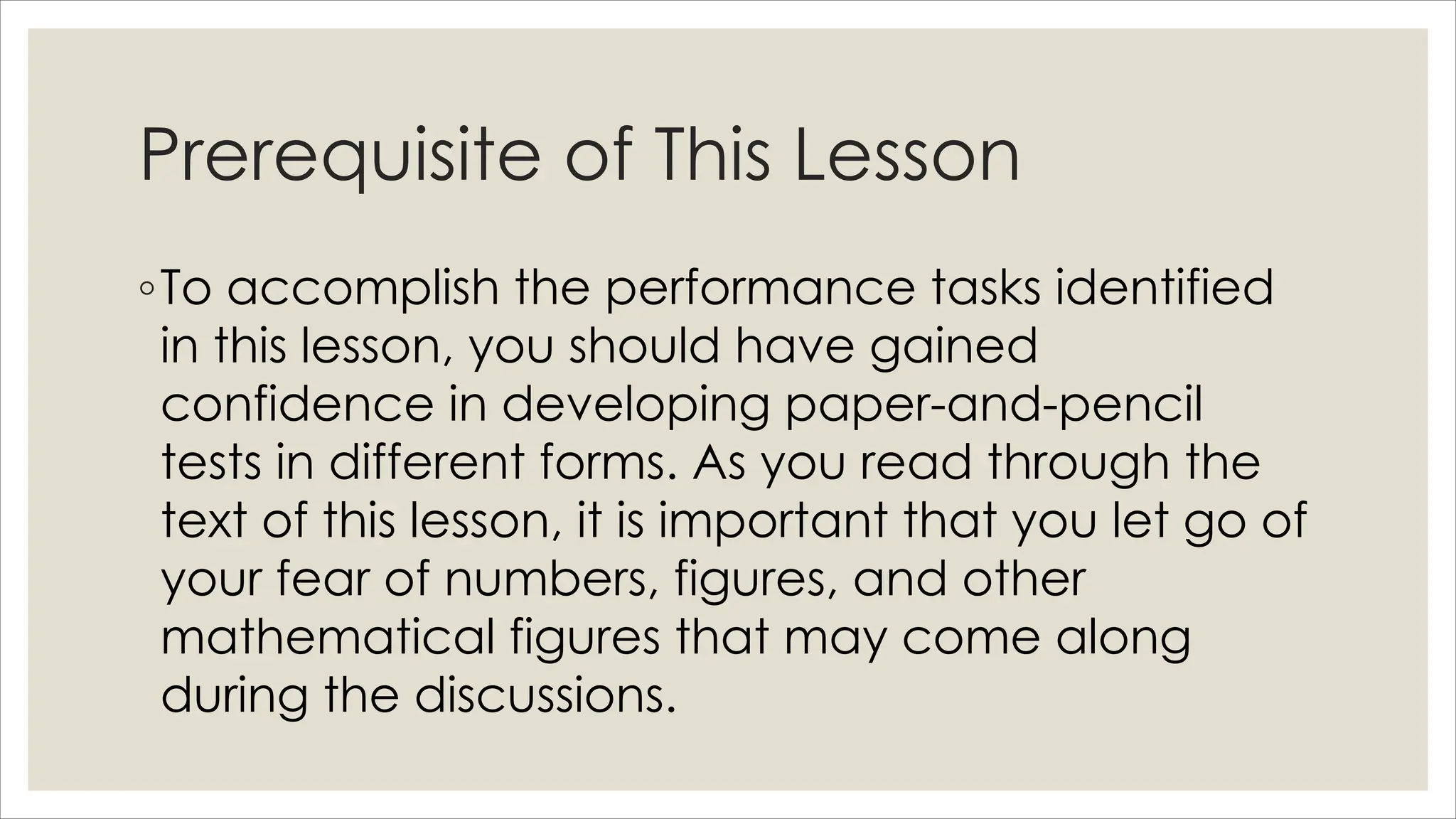 Prerequisite of This Lesson
◦To accomplish the performance tasks identified
in this lesson, you should have gained
confidence in developing paper-and-pencil
tests in different forms. As you read through the
text of this lesson, it is important that you let go of
your fear of numbers, figures, and other
mathematical figures that may come along
during the discussions.
 