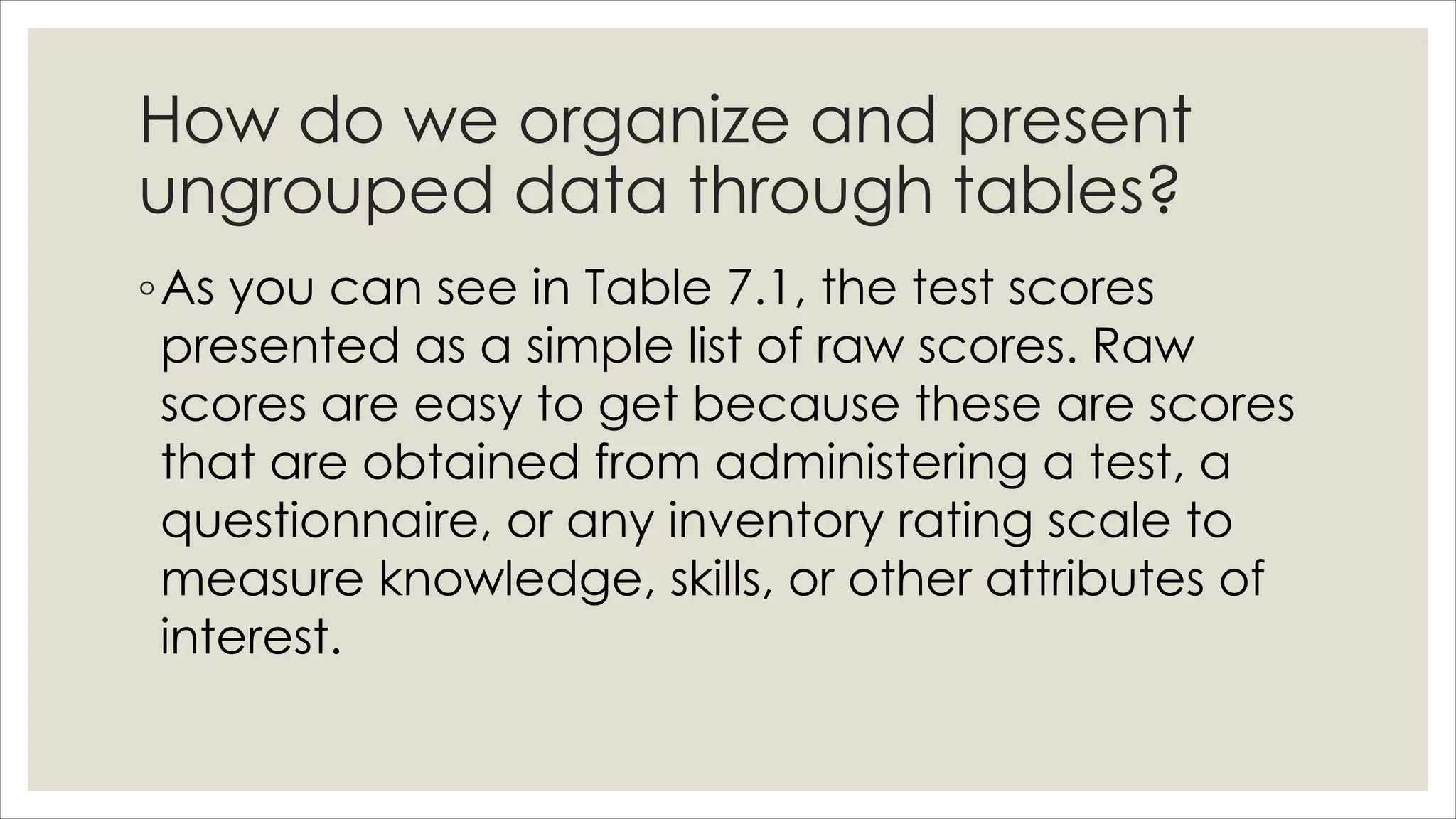 How do we organize and present
ungrouped data through tables?
◦As you can see in Table 7.1, the test scores
presented as a simple list of raw scores. Raw
scores are easy to get because these are scores
that are obtained from administering a test, a
questionnaire, or any inventory rating scale to
measure knowledge, skills, or other attributes of
interest.
 