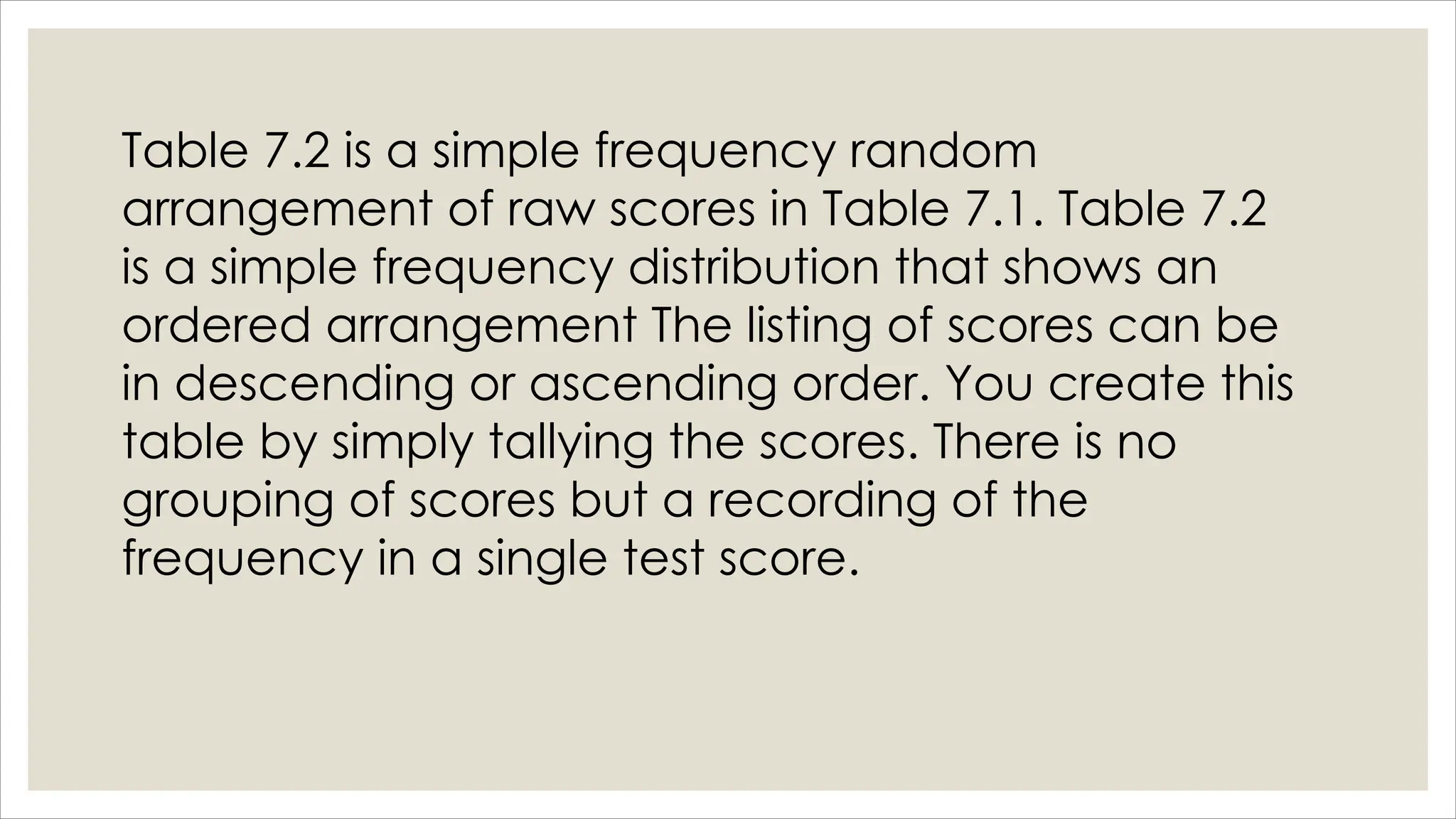 Table 7.2 is a simple frequency random
arrangement of raw scores in Table 7.1. Table 7.2
is a simple frequency distribution that shows an
ordered arrangement The listing of scores can be
in descending or ascending order. You create this
table by simply tallying the scores. There is no
grouping of scores but a recording of the
frequency in a single test score.
 