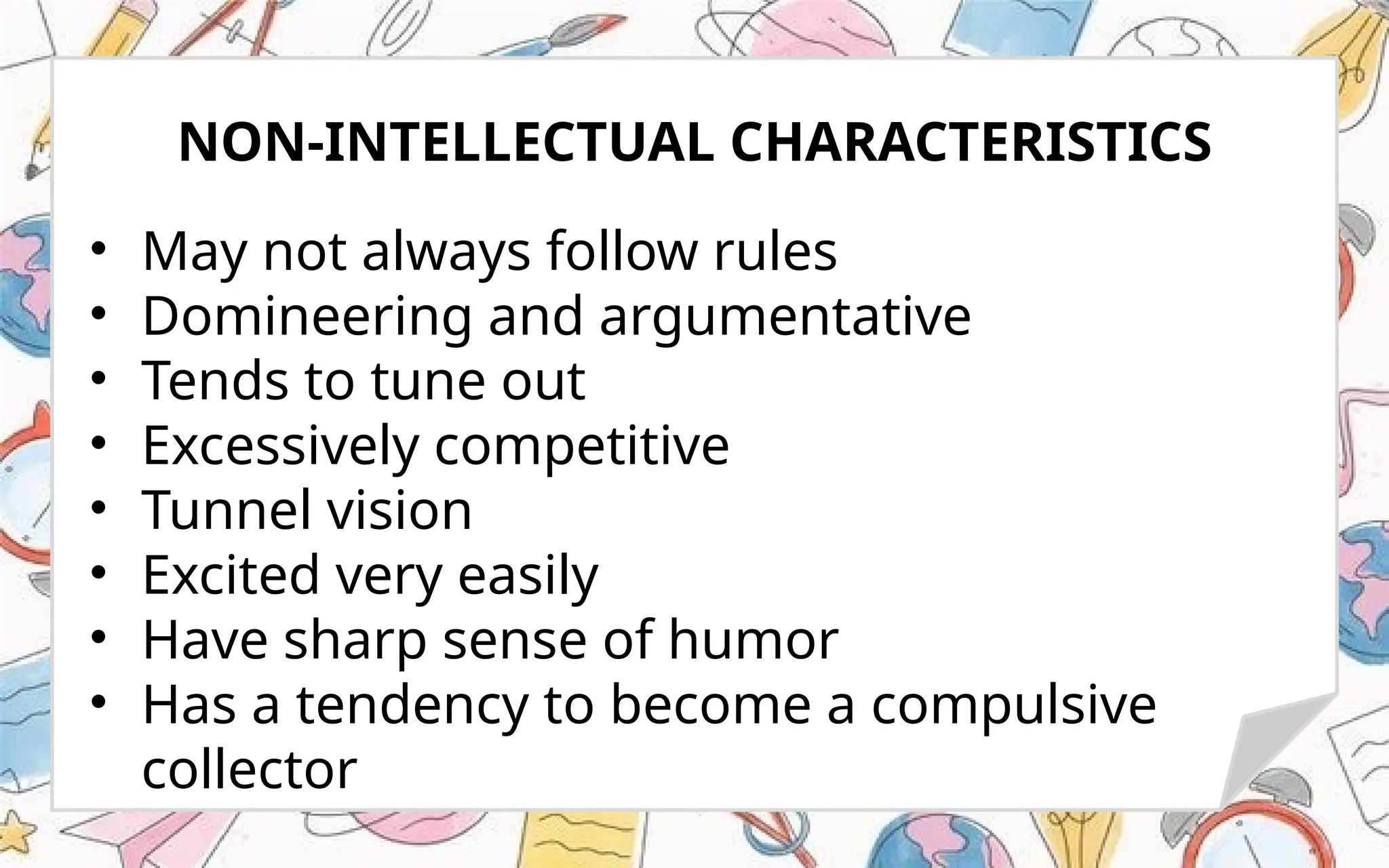 • May not always follow rules
• Domineering and argumentative
• Tends to tune out
• Excessively competitive
• Tunnel vision
• Excited very easily
• Have sharp sense of humor
• Has a tendency to become a compulsive
collector
NON-INTELLECTUAL CHARACTERISTICS
 