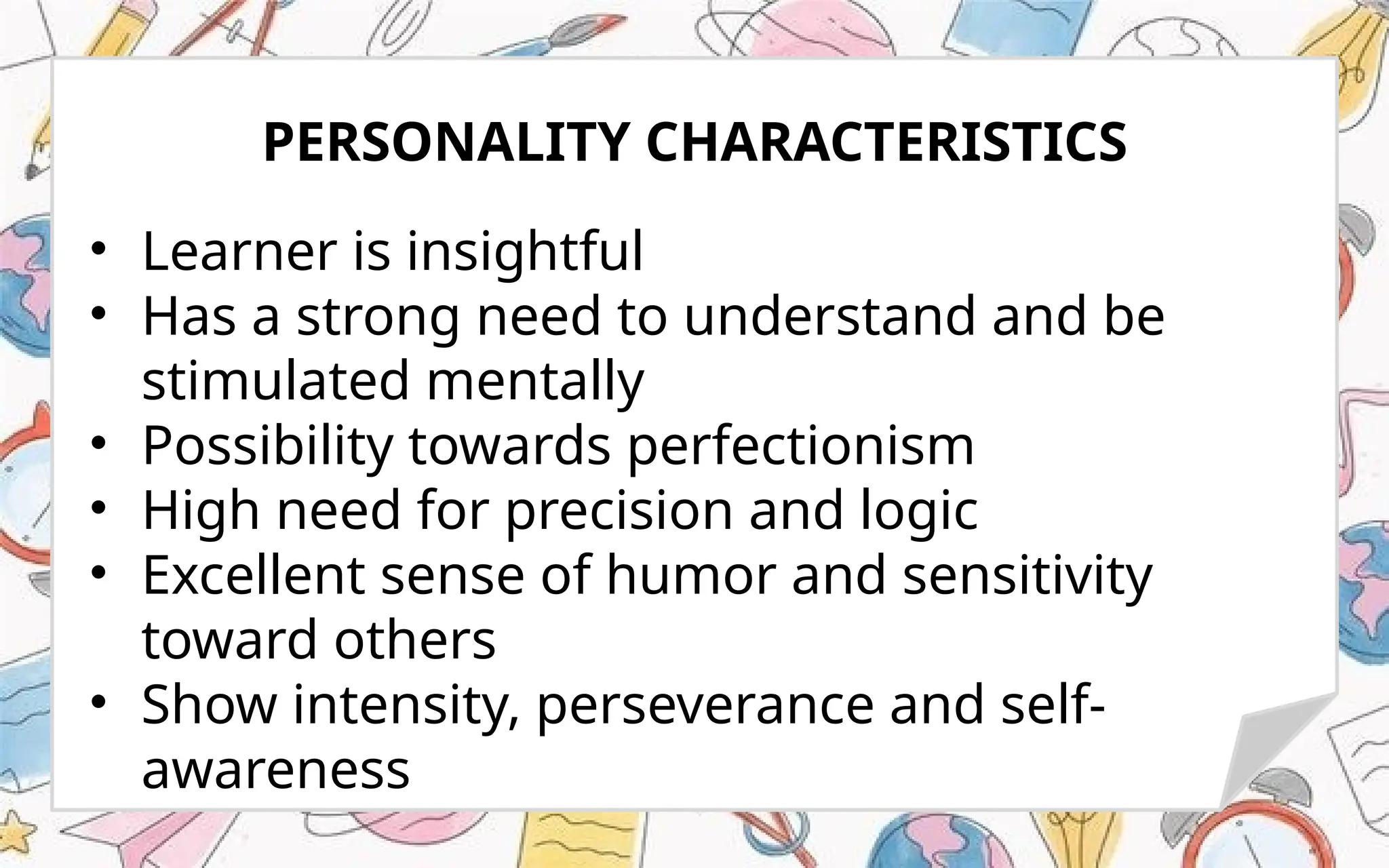 • Learner is insightful
• Has a strong need to understand and be
stimulated mentally
• Possibility towards perfectionism
• High need for precision and logic
• Excellent sense of humor and sensitivity
toward others
• Show intensity, perseverance and self-
awareness
PERSONALITY CHARACTERISTICS
 