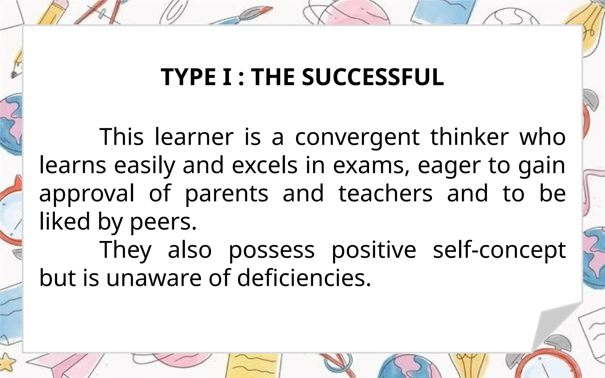 This learner is a convergent thinker who
learns easily and excels in exams, eager to gain
approval of parents and teachers and to be
liked by peers.
They also possess positive self-concept
but is unaware of deficiencies.
TYPE I : THE SUCCESSFUL
 