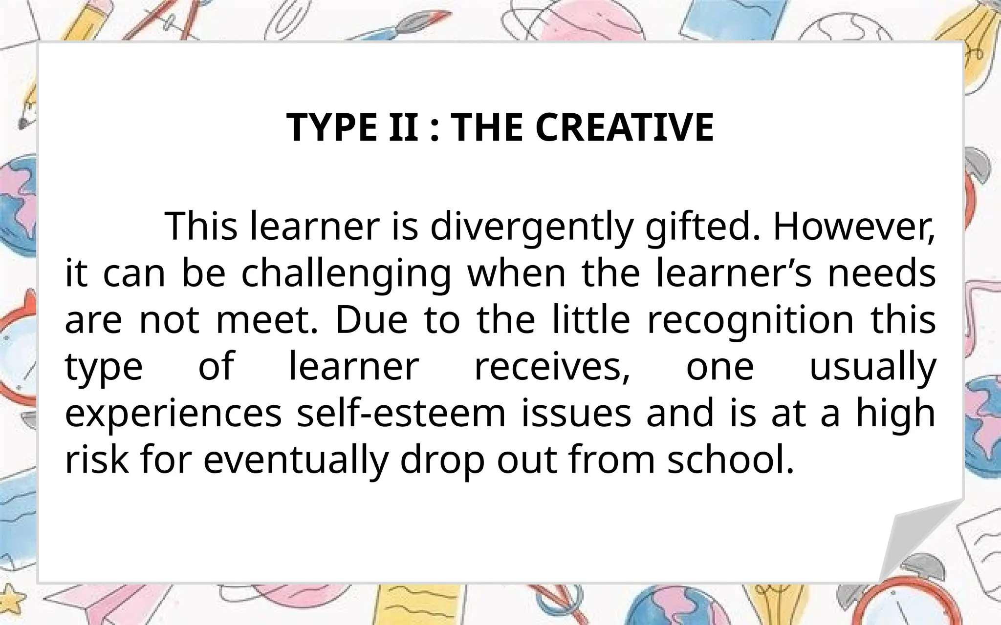 This learner is divergently gifted. However,
it can be challenging when the learner’s needs
are not meet. Due to the little recognition this
type of learner receives, one usually
experiences self-esteem issues and is at a high
risk for eventually drop out from school.
TYPE II : THE CREATIVE
 
