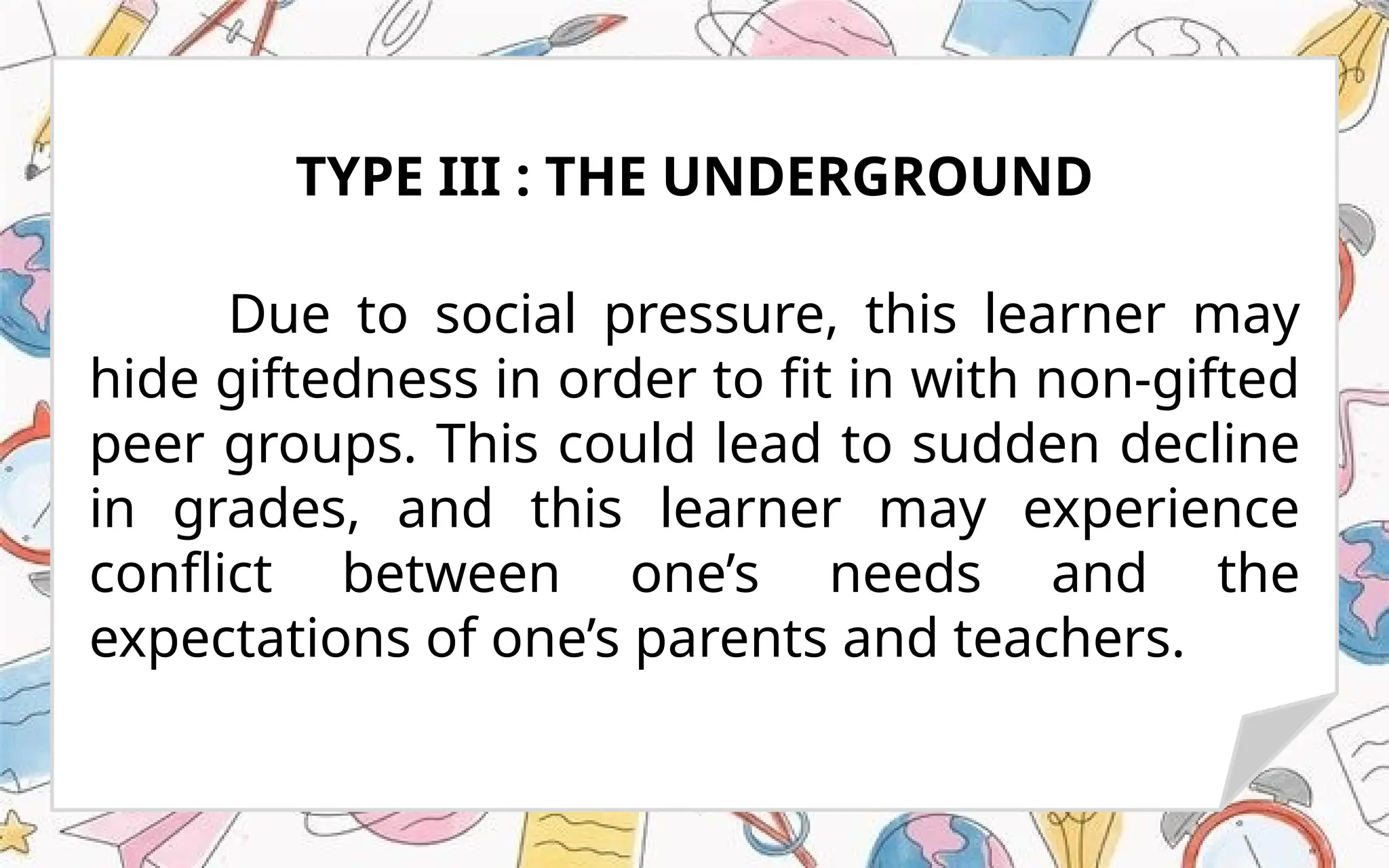 Due to social pressure, this learner may
hide giftedness in order to fit in with non-gifted
peer groups. This could lead to sudden decline
in grades, and this learner may experience
conflict between one’s needs and the
expectations of one’s parents and teachers.
TYPE III : THE UNDERGROUND
 