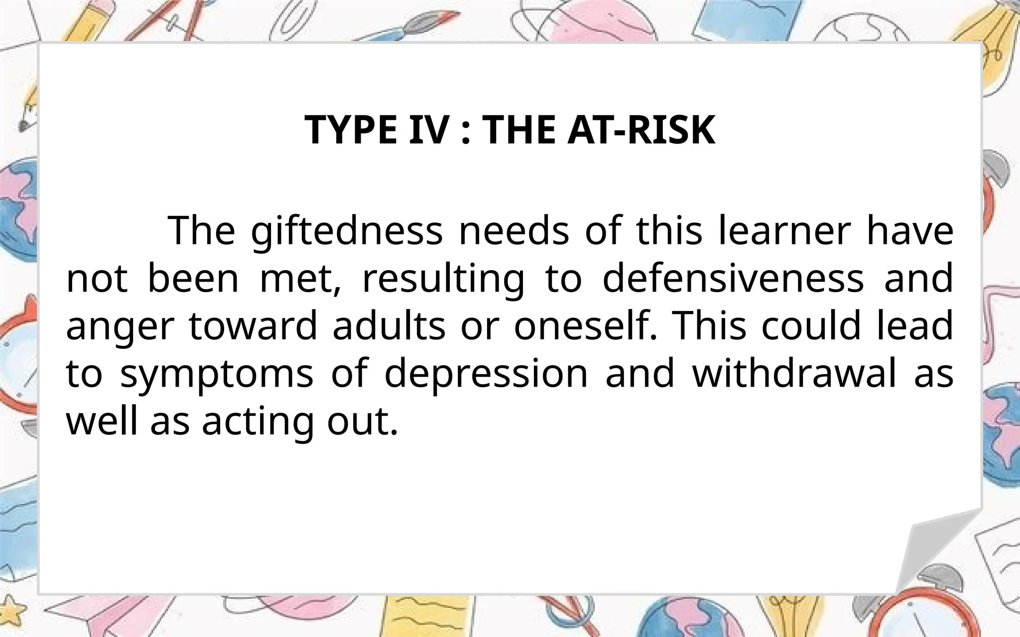 The giftedness needs of this learner have
not been met, resulting to defensiveness and
anger toward adults or oneself. This could lead
to symptoms of depression and withdrawal as
well as acting out.
TYPE IV : THE AT-RISK
 