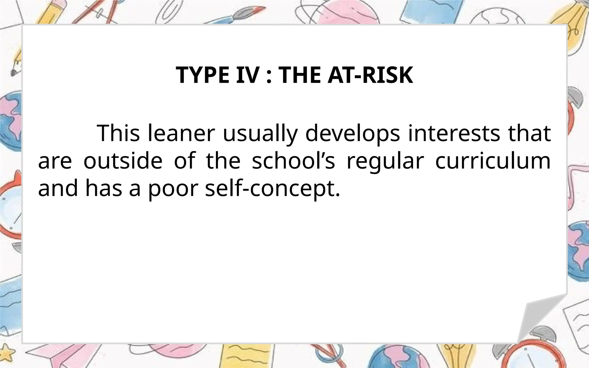 This leaner usually develops interests that
are outside of the school’s regular curriculum
and has a poor self-concept.
TYPE IV : THE AT-RISK
 