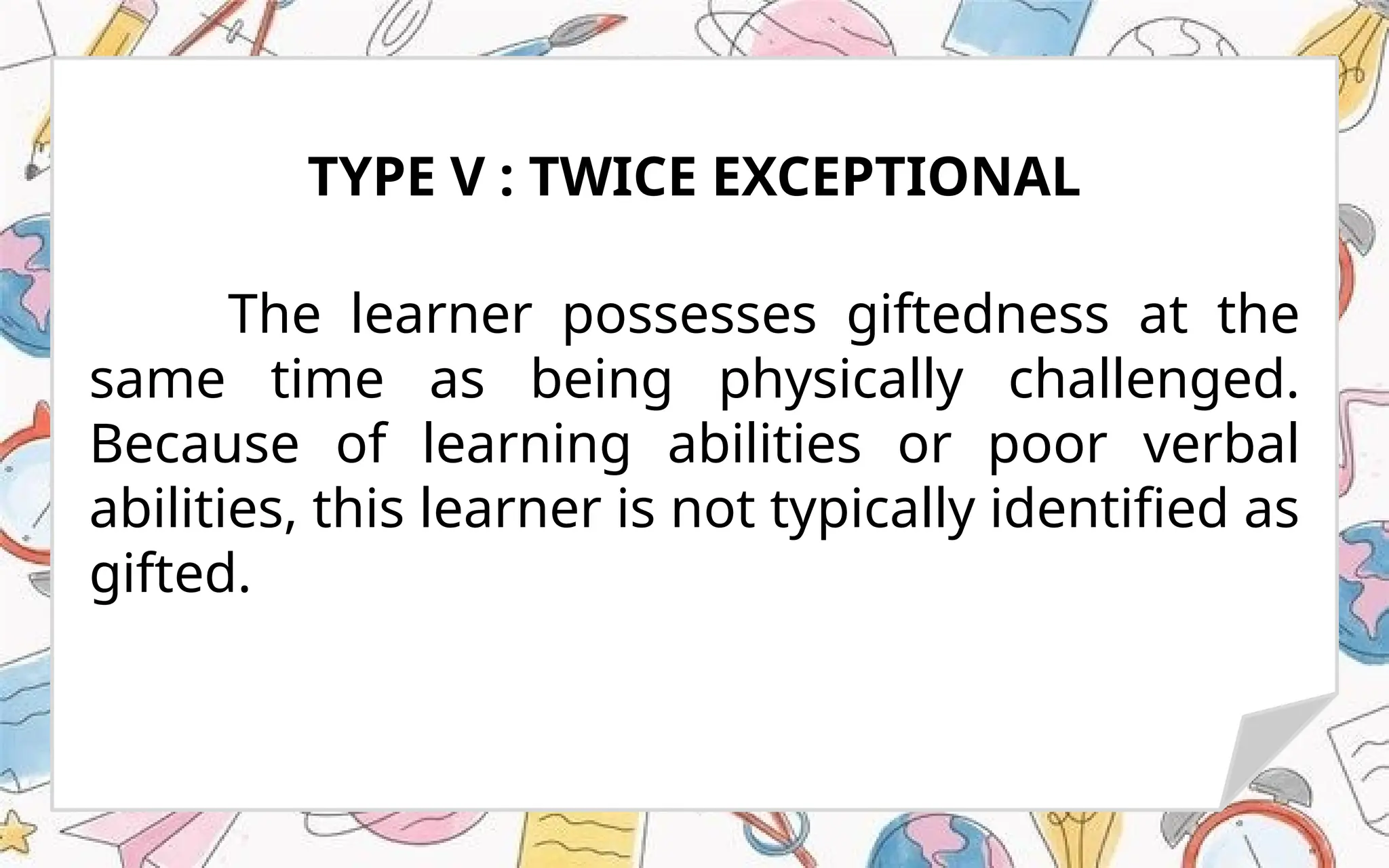 The learner possesses giftedness at the
same time as being physically challenged.
Because of learning abilities or poor verbal
abilities, this learner is not typically identified as
gifted.
TYPE V : TWICE EXCEPTIONAL
 