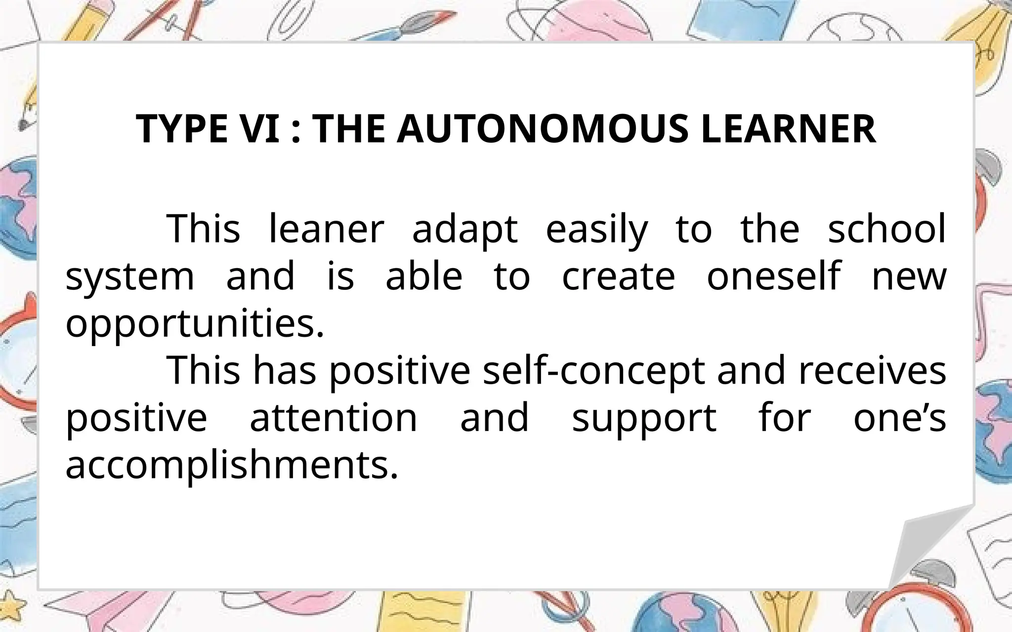 This leaner adapt easily to the school
system and is able to create oneself new
opportunities.
This has positive self-concept and receives
positive attention and support for one’s
accomplishments.
TYPE VI : THE AUTONOMOUS LEARNER
 