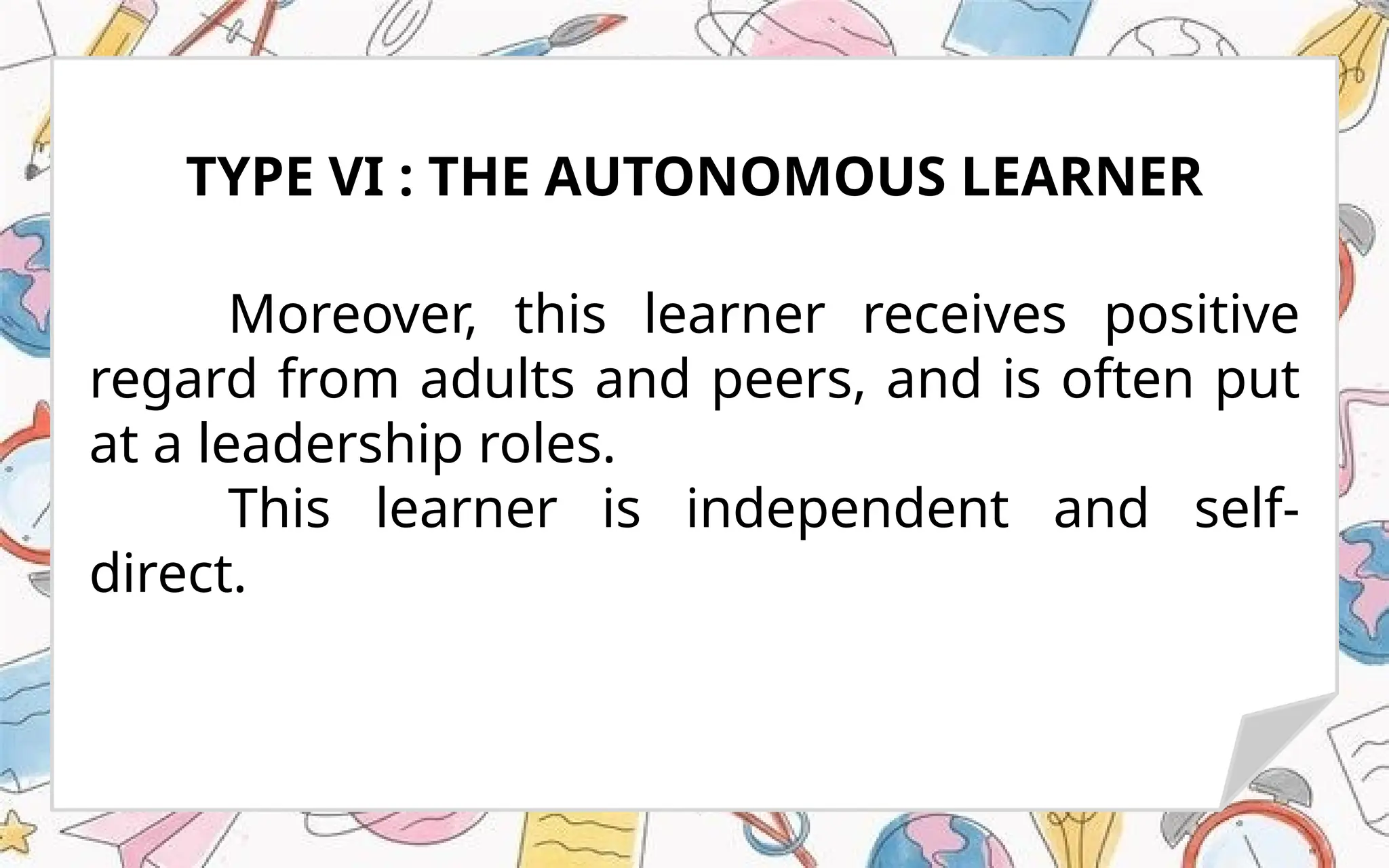 Moreover, this learner receives positive
regard from adults and peers, and is often put
at a leadership roles.
This learner is independent and self-
direct.
TYPE VI : THE AUTONOMOUS LEARNER
 