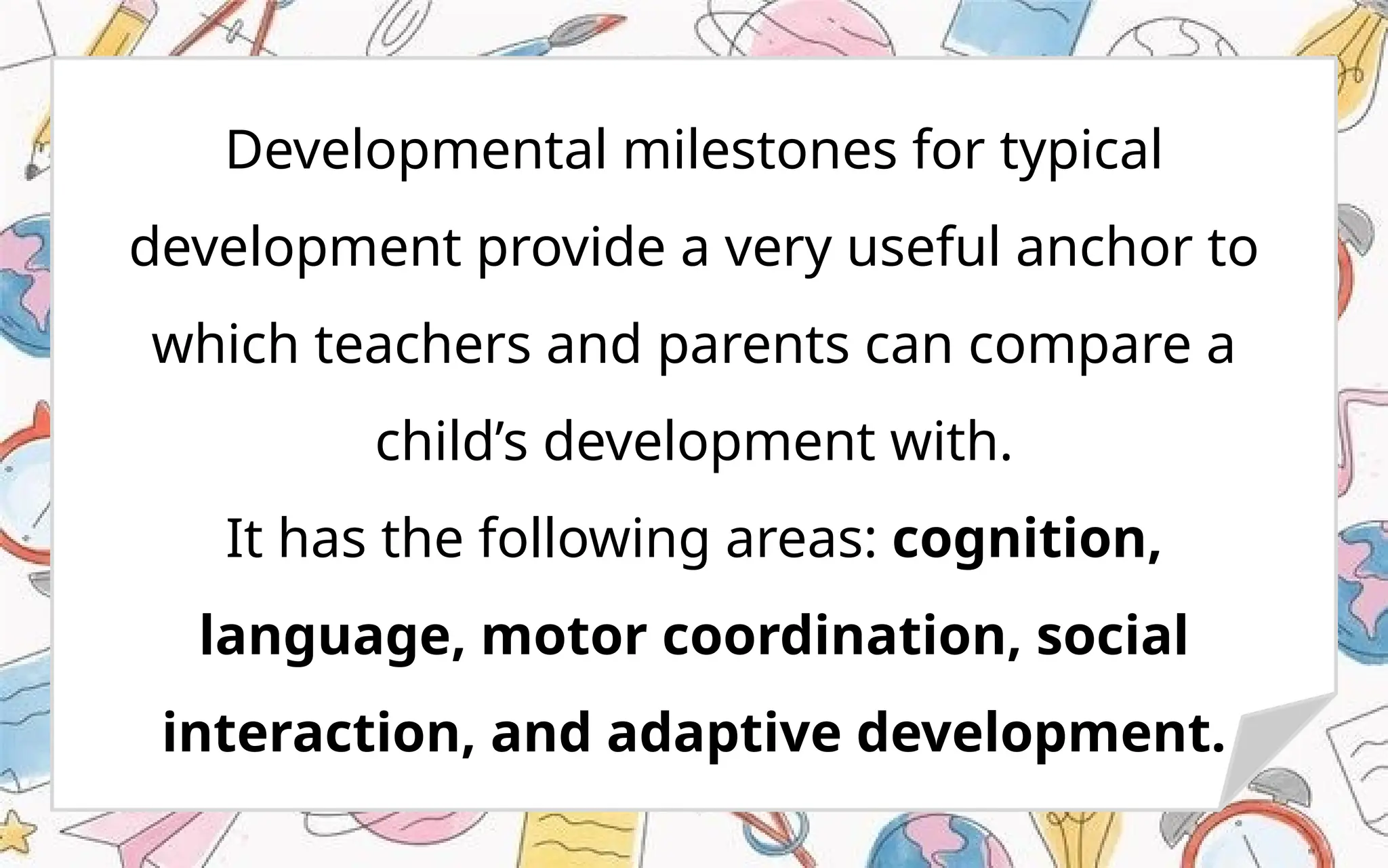 Developmental milestones for typical
development provide a very useful anchor to
which teachers and parents can compare a
child’s development with.
It has the following areas: cognition,
language, motor coordination, social
interaction, and adaptive development.
 