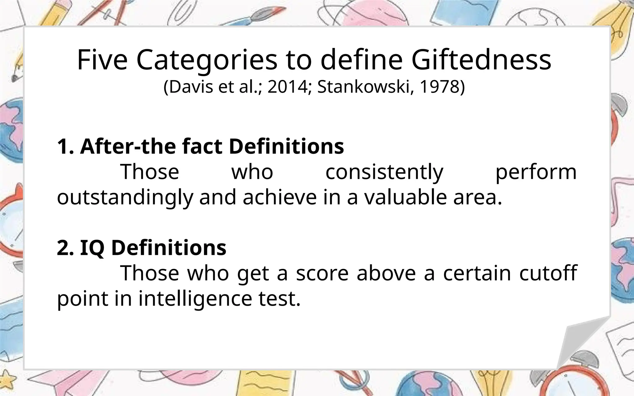 Five Categories to define Giftedness
(Davis et al.; 2014; Stankowski, 1978)
1. After-the fact Definitions
Those who consistently perform
outstandingly and achieve in a valuable area.
2. IQ Definitions
Those who get a score above a certain cutoff
point in intelligence test.
 