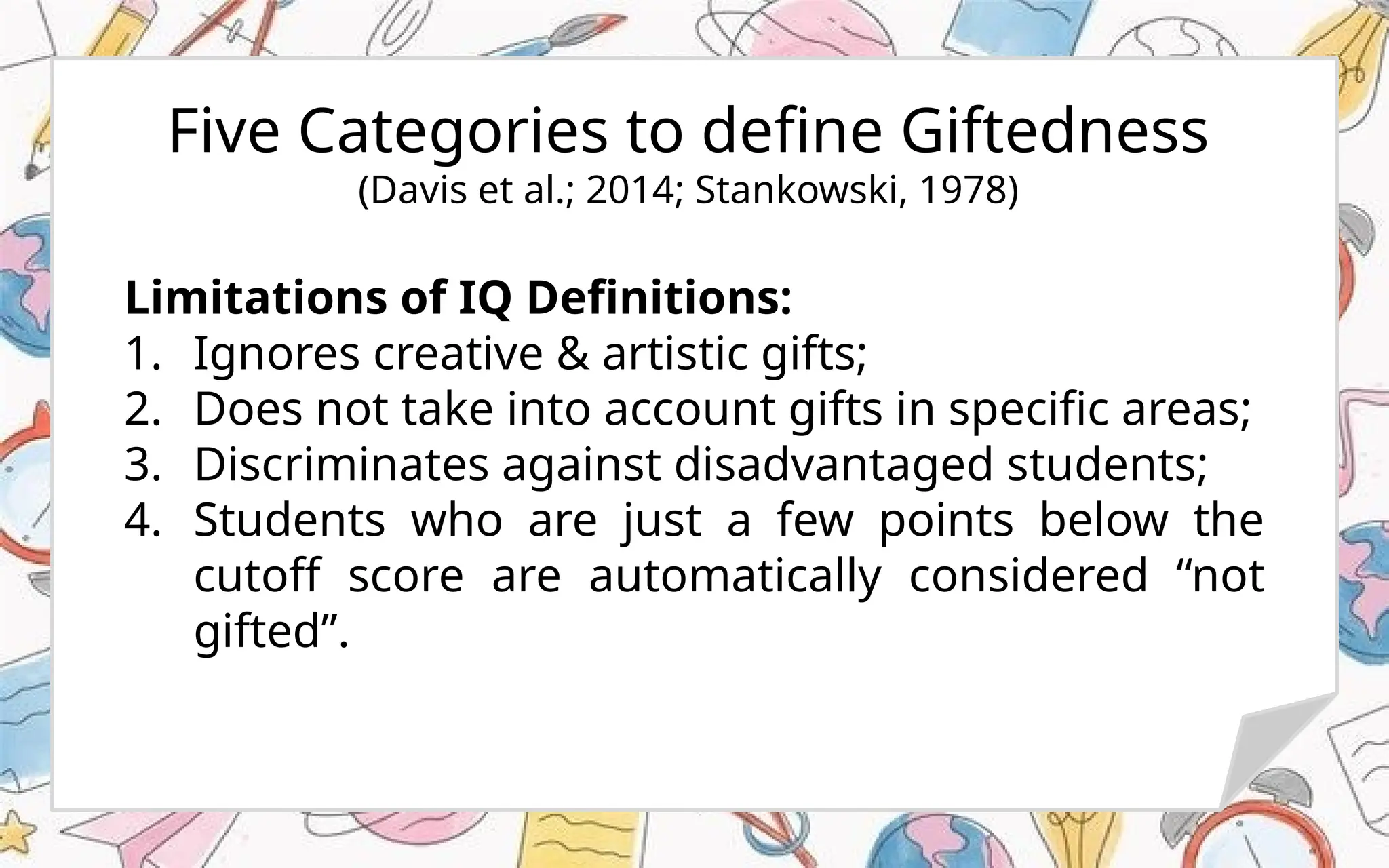 Five Categories to define Giftedness
(Davis et al.; 2014; Stankowski, 1978)
Limitations of IQ Definitions:
1. Ignores creative & artistic gifts;
2. Does not take into account gifts in specific areas;
3. Discriminates against disadvantaged students;
4. Students who are just a few points below the
cutoff score are automatically considered “not
gifted”.
 