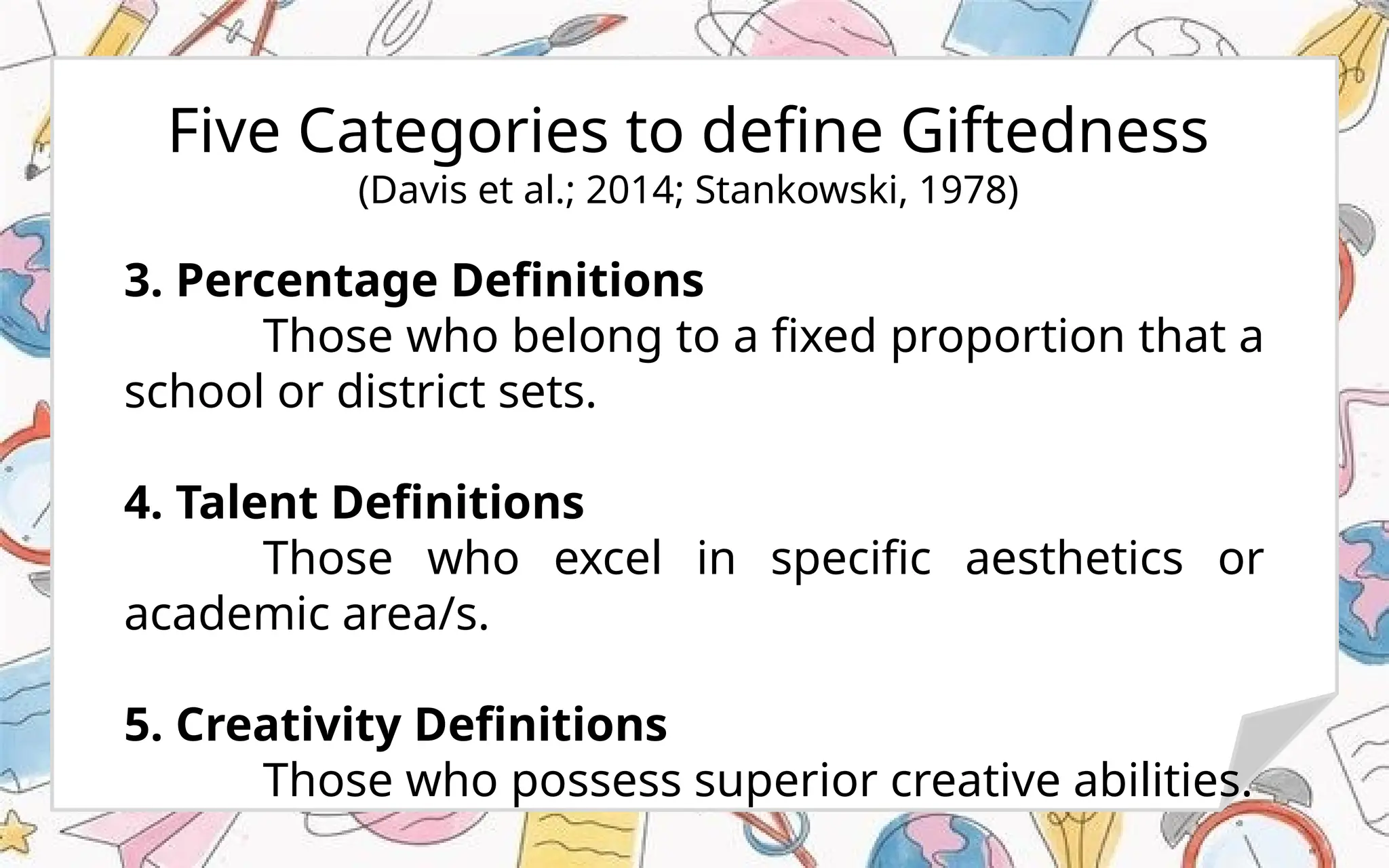 Five Categories to define Giftedness
(Davis et al.; 2014; Stankowski, 1978)
3. Percentage Definitions
Those who belong to a fixed proportion that a
school or district sets.
4. Talent Definitions
Those who excel in specific aesthetics or
academic area/s.
5. Creativity Definitions
Those who possess superior creative abilities.
 