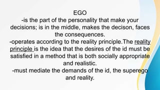 EGO
-is the part of the personality that make your
decisions; is in the middle, makes the decison, faces
the consequences.
-operates according to the reality principle.The reality
principle is the idea that the desires of the id must be
satisfied in a method that is both socially appropriate
and realistic.
-must mediate the demands of the id, the superego
and reality.
 