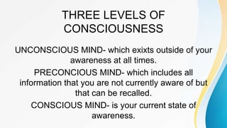 THREE LEVELS OF
CONSCIOUSNESS
UNCONSCIOUS MIND- which exixts outside of your
awareness at all times.
PRECONCIOUS MIND- which includes all
information that you are not currently aware of but
that can be recalled.
CONSCIOUS MIND- is your current state of
awareness.
 
