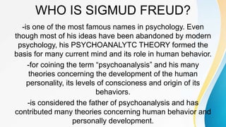 WHO IS SIGMUD FREUD?
-is one of the most famous names in psychology. Even
though most of his ideas have been abandoned by modern
psychology, his PSYCHOANALYTC THEORY formed the
basis for many current mind and its role in human behavior.
-for coining the term “psychoanalysis” and his many
theories concerning the development of the human
personality, its levels of conscioness and origin of its
behaviors.
-is considered the father of psychoanalysis and has
contributed many theories concerning human behavior and
personally development.
 