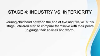 STAGE 4: INDUSTRY VS. INFERIORITY
-during childhood between the age of five and twelve. n this
stage , children start to compare themselve with their peers
to gauge their abilities and worth.
 