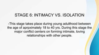 STAGE 6: INTIMACY VS. ISOLATION
-This stage takes place during young adulthood between
the age of aprpximately 18 to 40 yrs. During this stage the
major conflict centers on forming intimate, loving
relationships with other people.
 