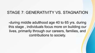 STAGE 7: GENERATIVITY VS. STAGNATION
-during middle adulthood age 40 to 65 yrs. during
this stage , individuals focus more on building our
lives, primarily through our careers, families, and
contributions to society.
 