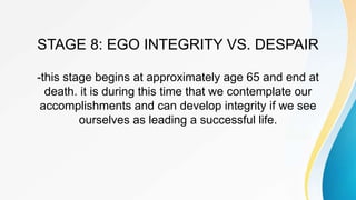 STAGE 8: EGO INTEGRITY VS. DESPAIR
-this stage begins at approximately age 65 and end at
death. it is during this time that we contemplate our
accomplishments and can develop integrity if we see
ourselves as leading a successful life.
 
