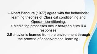 - Albert Bandura (1977) agree with the behaviorist
learning theories of Classical conditioning and
Operant conditioning.
1.Mediating processes occur between stimuli &
responses.
2.Behavior is learned from the environment through
the process of observartional learning.
 