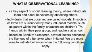 WHAT IS OBSERVATIONAL LEARNING?
- is a key aspect of social learning theory, where individuals
learn and adopt behaviors by observing others.
- Individuals that are observed are called models. In society,
children are surrounded by many influential models, such
as parent within the family, chaacters on children’s TV,
friends within their peer group, and teachers at school.
- Based on Bandura’s resaerch, several factors enchance
the likehood of a behavior when imitated. We are more
prone to imtitate behaviors when the following conditions
apply.
 