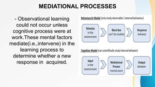 MEDIATIONAL PROCESSES
- Observational learning
could not occur unless
cognitive process were at
work.These mental factors
mediate(i.e.,intervene) in the
learning process to
determine whether a new
response in acquired.
 