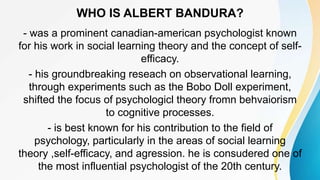 WHO IS ALBERT BANDURA?
- was a prominent canadian-american psychologist known
for his work in social learning theory and the concept of self-
efficacy.
- his groundbreaking reseach on observational learning,
through experiments such as the Bobo Doll experiment,
shifted the focus of psychologicl theory fromn behvaiorism
to cognitive processes.
- is best known for his contribution to the field of
psychology, particularly in the areas of social learning
theory ,self-efficacy, and agression. he is consudered one of
the most influential psychologist of the 20th century.
 