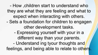 - How ,children start to understand who
they are what they are feeling and what to
expect when interacting with others.
- Sets a foundation for children to engagen
other development tasks.
- Expressing yourself with your in a
different way than your parents.
- Understand ing tyour thoughts and
feelings, and being able to relate to others.
 