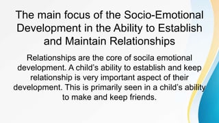 The main focus of the Socio-Emotional
Development in the Ability to Establish
and Maintain Relationships
Relationships are the core of socila emotional
development. A child’s ability to establish and keep
relationship is very important aspect of their
development. This is primarily seen in a child’s ability
to make and keep friends.
 