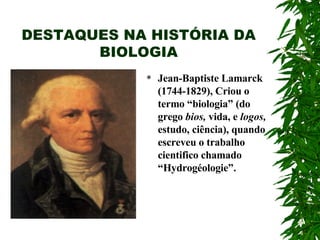 DESTAQUES NA HISTÓRIA DA BIOLOGIA Jean-Baptiste Lamarck (1744-1829), Criou o termo “biologia” (do grego  bios,  vida, e  logos,  estudo, ciência), quando escreveu o trabalho cientifico chamado “Hydrogéologie”.  