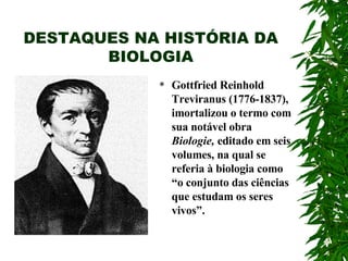 DESTAQUES NA HISTÓRIA DA BIOLOGIA Gottfried Reinhold Treviranus (1776-1837), imortalizou o termo com sua notável obra  Biologie,  editado em seis volumes, na qual se referia à biologia como “o conjunto das ciências que estudam os seres vivos”.  